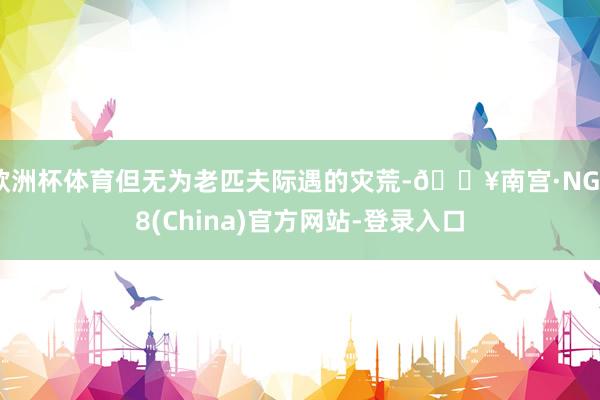 欧洲杯体育但无为老匹夫际遇的灾荒-🔥南宫·NG28(China)官方网站-登录入口