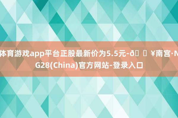 体育游戏app平台正股最新价为5.5元-🔥南宫·NG28(China)官方网站-登录入口