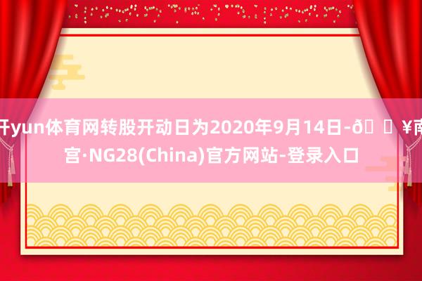 开yun体育网转股开动日为2020年9月14日-🔥南宫·NG28(China)官方网站-登录入口