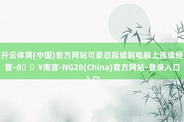 开云体育(中国)官方网站可豪恣延续到电脑上连续经管-🔥南宫·NG28(China)官方网站-登录入口