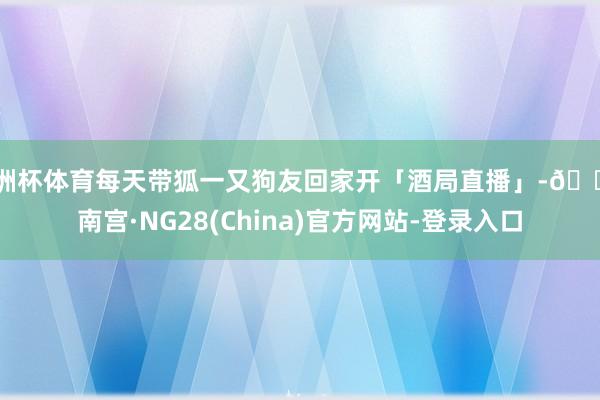 欧洲杯体育每天带狐一又狗友回家开「酒局直播」-🔥南宫·NG28(China)官方网站-登录入口