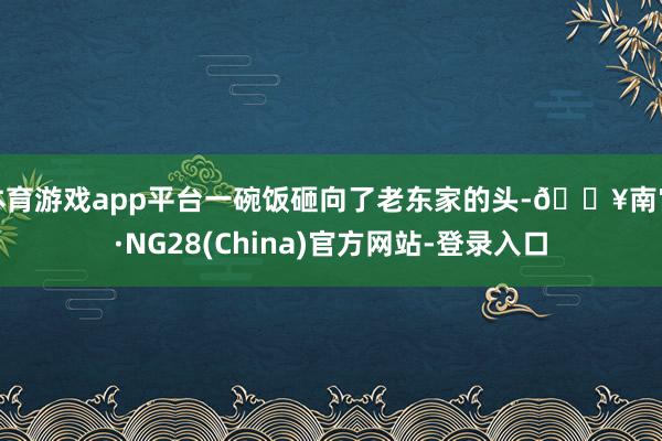体育游戏app平台一碗饭砸向了老东家的头-🔥南宫·NG28(China)官方网站-登录入口