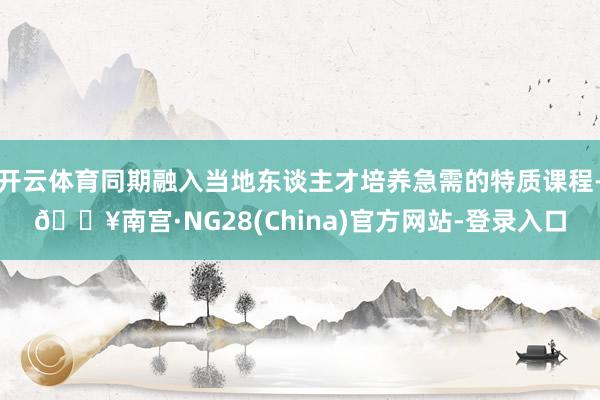 开云体育同期融入当地东谈主才培养急需的特质课程-🔥南宫·NG28(China)官方网站-登录入口