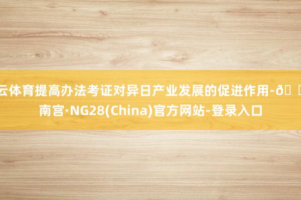 开云体育提高办法考证对异日产业发展的促进作用-🔥南宫·NG28(China)官方网站-登录入口
