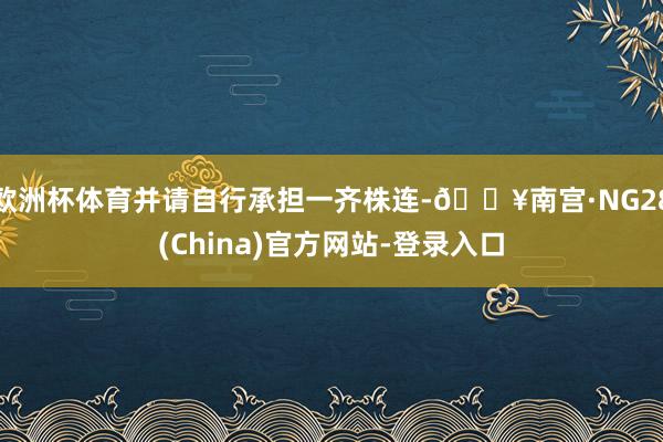 欧洲杯体育并请自行承担一齐株连-🔥南宫·NG28(China)官方网站-登录入口