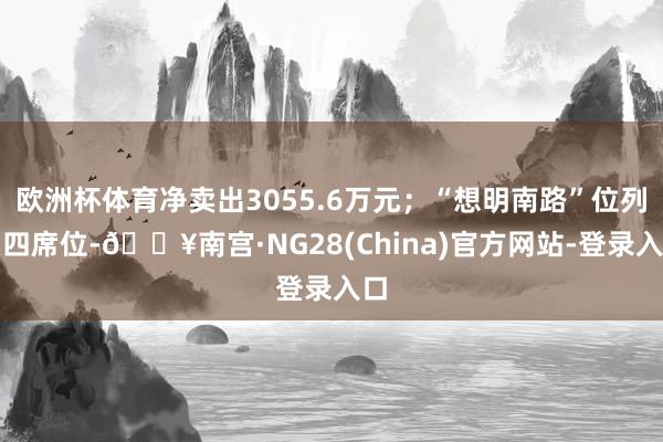 欧洲杯体育净卖出3055.6万元；“想明南路”位列卖四席位-🔥南宫·NG28(China)官方网站-登录入口