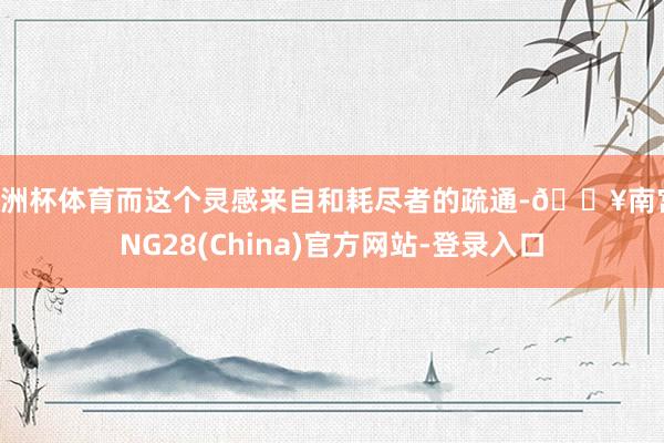 欧洲杯体育而这个灵感来自和耗尽者的疏通-🔥南宫·NG28(China)官方网站-登录入口