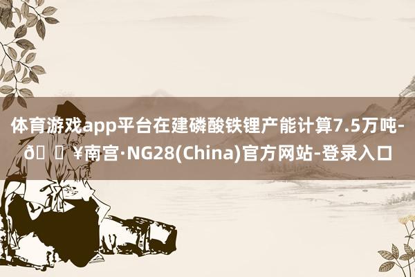 体育游戏app平台在建磷酸铁锂产能计算7.5万吨-🔥南宫·NG28(China)官方网站-登录入口