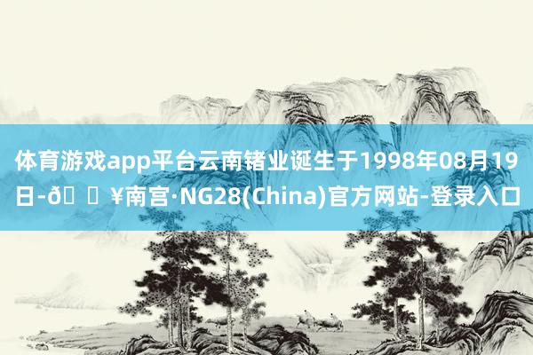 体育游戏app平台云南锗业诞生于1998年08月19日-🔥南宫·NG28(China)官方网站-登录入口