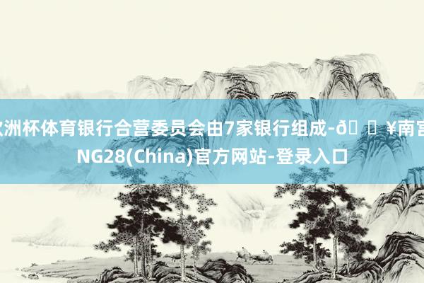 欧洲杯体育银行合营委员会由7家银行组成-🔥南宫·NG28(China)官方网站-登录入口