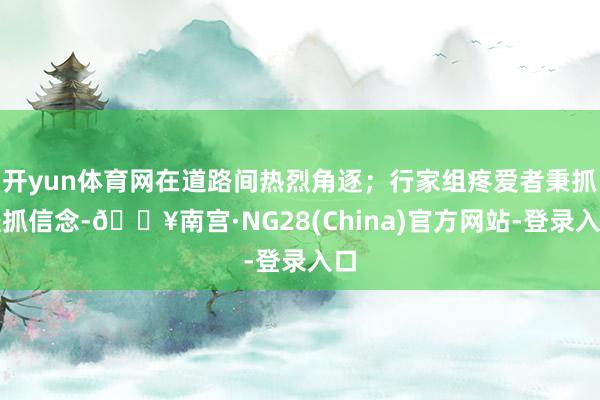 开yun体育网在道路间热烈角逐；行家组疼爱者秉抓坚抓信念-🔥南宫·NG28(China)官方网站-登录入口