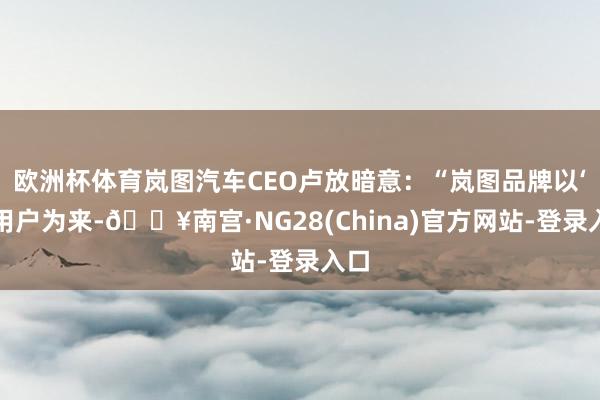 欧洲杯体育岚图汽车CEO卢放暗意：“岚图品牌以‘为用户为来-🔥南宫·NG28(China)官方网站-登录入口