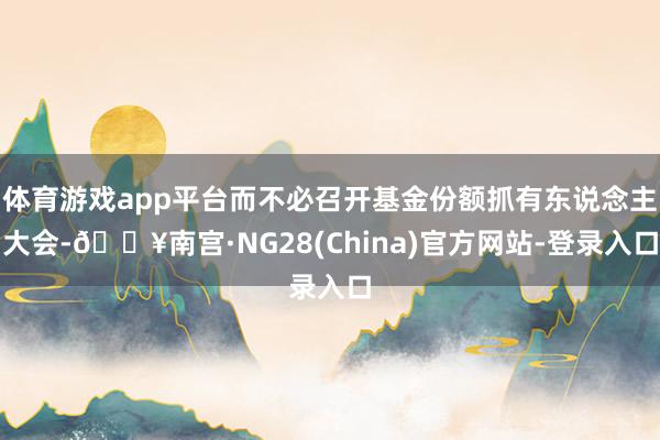体育游戏app平台而不必召开基金份额抓有东说念主大会-🔥南宫·NG28(China)官方网站-登录入口