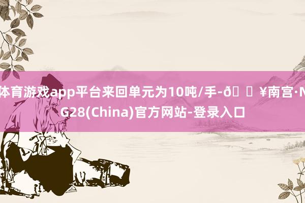 体育游戏app平台来回单元为10吨/手-🔥南宫·NG28(China)官方网站-登录入口