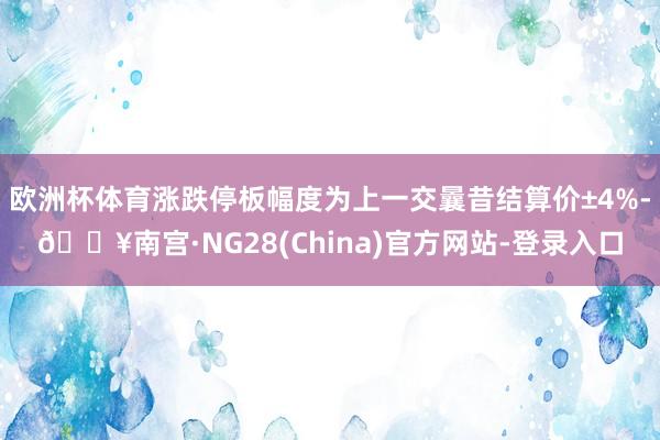 欧洲杯体育涨跌停板幅度为上一交曩昔结算价±4%-🔥南宫·NG28(China)官方网站-登录入口