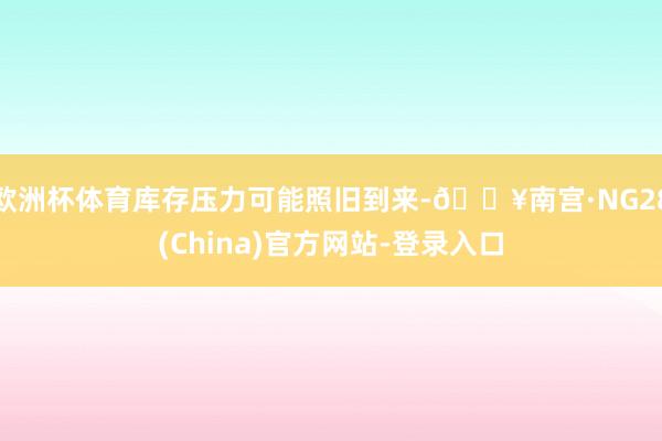 欧洲杯体育库存压力可能照旧到来-🔥南宫·NG28(China)官方网站-登录入口