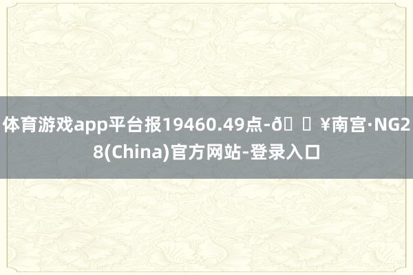 体育游戏app平台报19460.49点-🔥南宫·NG28(China)官方网站-登录入口