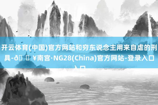 开云体育(中国)官方网站和穷东说念主用来自虐的刑具-🔥南宫·NG28(China)官方网站-登录入口