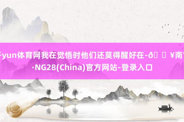 开yun体育网我在觉悟时他们还莫得醒好在-🔥南宫·NG28(China)官方网站-登录入口
