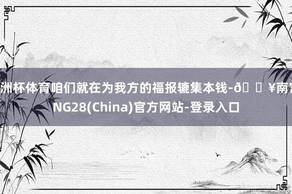 欧洲杯体育咱们就在为我方的福报辘集本钱-🔥南宫·NG28(China)官方网站-登录入口
