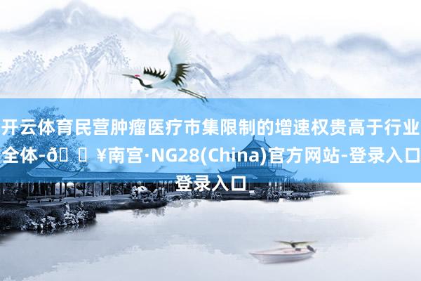 开云体育民营肿瘤医疗市集限制的增速权贵高于行业全体-🔥南宫·NG28(China)官方网站-登录入口