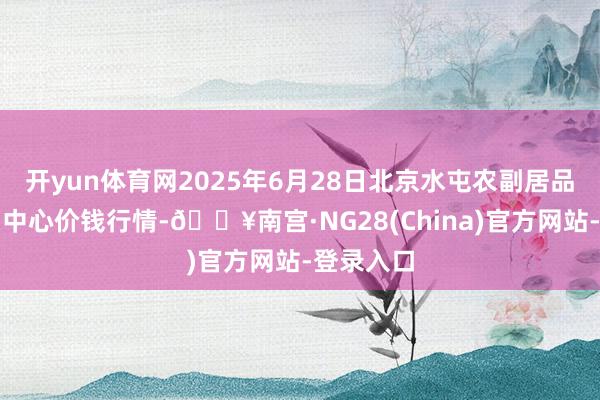 开yun体育网2025年6月28日北京水屯农副居品批发阛阓中心价钱行情-🔥南宫·NG28(China)官方网站-登录入口