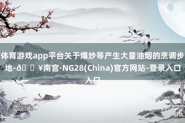 体育游戏app平台关于爆炒等产生大量油烟的烹调步地-🔥南宫·NG28(China)官方网站-登录入口