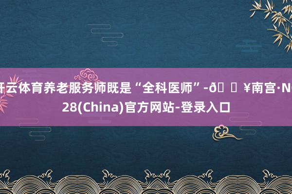 开云体育养老服务师既是“全科医师”-🔥南宫·NG28(China)官方网站-登录入口