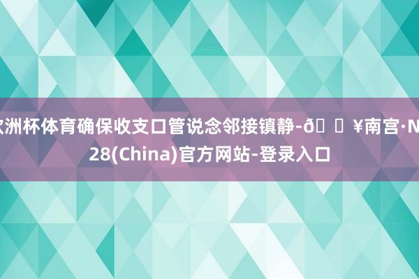 欧洲杯体育确保收支口管说念邻接镇静-🔥南宫·NG28(China)官方网站-登录入口