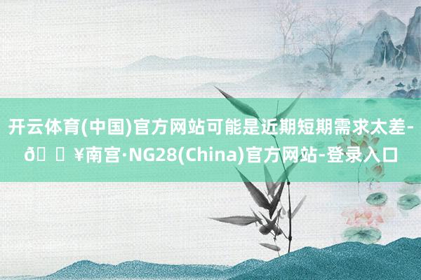 开云体育(中国)官方网站可能是近期短期需求太差-🔥南宫·NG28(China)官方网站-登录入口