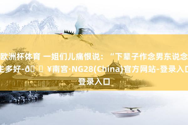 欧洲杯体育 一姐们儿痛恨说：“下辈子作念男东说念主多好-🔥南宫·NG28(China)官方网站-登录入口