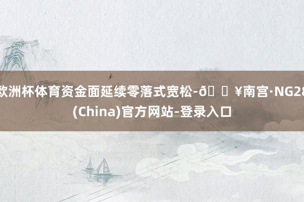 欧洲杯体育资金面延续零落式宽松-🔥南宫·NG28(China)官方网站-登录入口