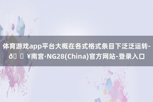 体育游戏app平台大概在各式格式条目下泛泛运转-🔥南宫·NG28(China)官方网站-登录入口