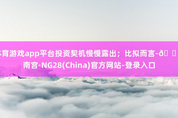 体育游戏app平台投资契机慢慢露出；比拟而言-🔥南宫·NG28(China)官方网站-登录入口
