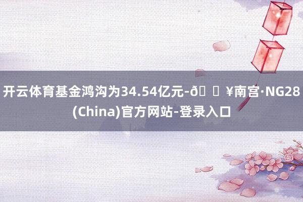 开云体育基金鸿沟为34.54亿元-🔥南宫·NG28(China)官方网站-登录入口