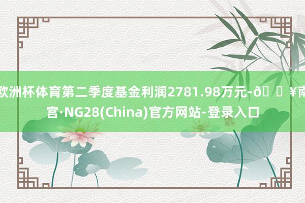 欧洲杯体育第二季度基金利润2781.98万元-🔥南宫·NG28(China)官方网站-登录入口