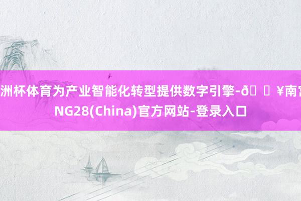 欧洲杯体育为产业智能化转型提供数字引擎-🔥南宫·NG28(China)官方网站-登录入口