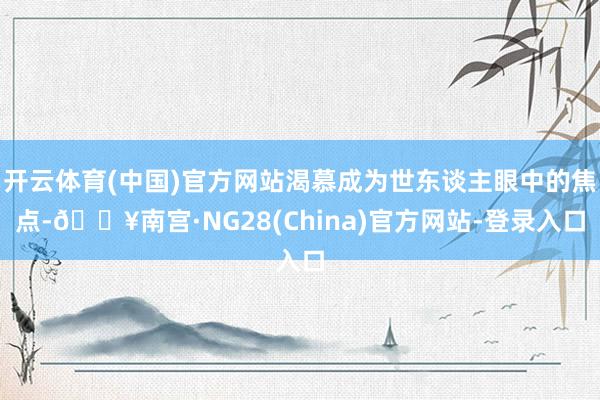 开云体育(中国)官方网站渴慕成为世东谈主眼中的焦点-🔥南宫·NG28(China)官方网站-登录入口