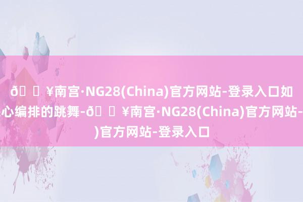 🔥南宫·NG28(China)官方网站-登录入口如归拢场悉心编排的跳舞-🔥南宫·NG28(China)官方网站-登录入口
