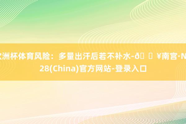 欧洲杯体育风险：多量出汗后若不补水-🔥南宫·NG28(China)官方网站-登录入口