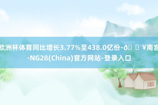欧洲杯体育同比增长3.77%至438.0亿份-🔥南宫·NG28(China)官方网站-登录入口