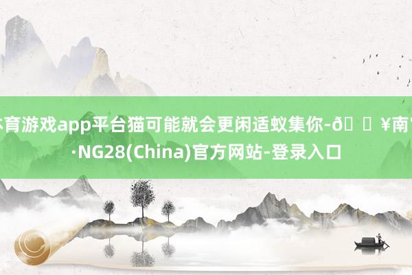 体育游戏app平台猫可能就会更闲适蚁集你-🔥南宫·NG28(China)官方网站-登录入口