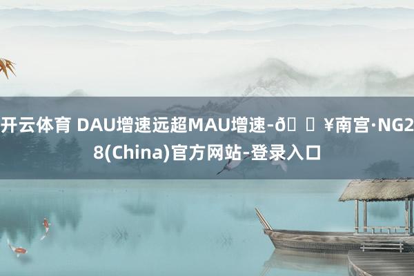 开云体育 DAU增速远超MAU增速-🔥南宫·NG28(China)官方网站-登录入口