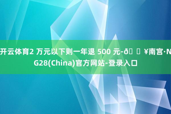 开云体育2 万元以下则一年退 500 元-🔥南宫·NG28(China)官方网站-登录入口