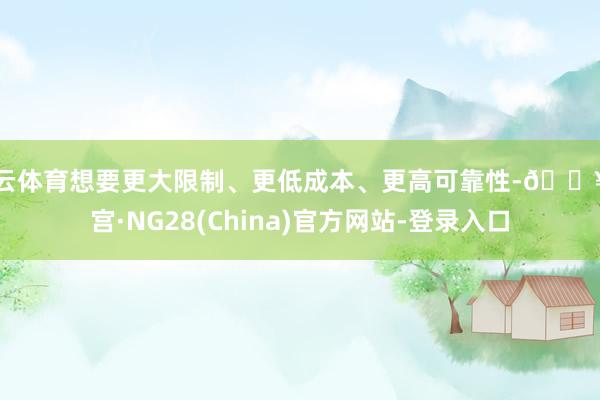 开云体育想要更大限制、更低成本、更高可靠性-🔥南宫·NG28(China)官方网站-登录入口