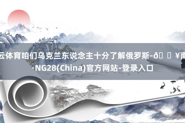 开云体育咱们乌克兰东说念主十分了解俄罗斯-🔥南宫·NG28(China)官方网站-登录入口