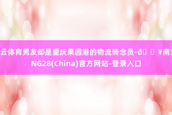 开云体育男友却是重庆果园港的物流转念员-🔥南宫·NG28(China)官方网站-登录入口