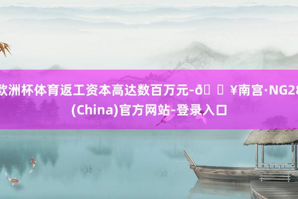 欧洲杯体育返工资本高达数百万元-🔥南宫·NG28(China)官方网站-登录入口