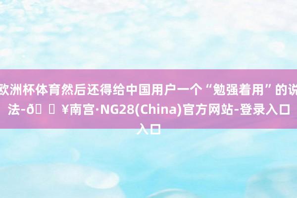 欧洲杯体育然后还得给中国用户一个“勉强着用”的说法-🔥南宫·NG28(China)官方网站-登录入口
