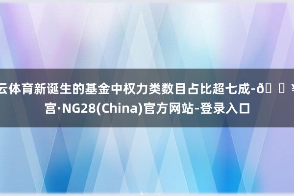 开云体育新诞生的基金中权力类数目占比超七成-🔥南宫·NG28(China)官方网站-登录入口